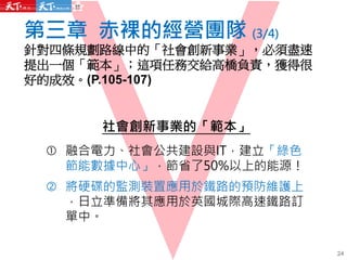 第三章 赤裸的經營團隊 (3/4)
針對四條規劃路線中的「社會創新事業」，必須盡速
提出一個「範本」；這項任務交給高橋負責，獲得很
好的成效。(P.105-107)
社會創新事業的「範本」
 融合電力、社會公共建設與IT，建立「綠色
節能數據中心」，節省了50%以上的能源！
 將硬碟的監測裝置應用於鐵路的預防維護上
，日立準備將其應用於英國城際高速鐵路訂
單中。
24
 