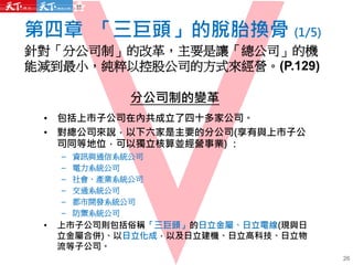 第四章 「三巨頭」的脫胎換骨 (1/5)
針對「分公司制」的改革，主要是讓「總公司」的機
能減到最小，純粹以控股公司的方式來經營。(P.129)
分公司制的變革
• 包括上市子公司在內共成立了四十多家公司。
• 對總公司來說，以下六家是主要的分公司(享有與上市子公
司同等地位，可以獨立核算並經營事業) ：
– 資訊與通信系統公司
– 電力系統公司
– 社會．產業系統公司
– 交通系統公司
– 都市開發系統公司
– 防禦系統公司
• 上市子公司則包括俗稱「三巨頭」的日立金屬、日立電線(現與日
立金屬合併)、以日立化成，以及日立建機、日立高科技、日立物
流等子公司。
26
 