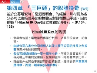 第四章 「三巨頭」的脫胎換骨 (3/5)
基於公募增資時「巡迴說明會」的經驗，川村認為各
分公司也應接受外部的檢驗及對目標做出承諾，因而
推動「Hitachi IR Day(日立業務說明會)」。(P.134,
136)
Hitachi IR Day 的說明
• 參與者包括：電機業界專業分析師、各單位投資者、記者
等。
• 由總公司六家分公司領導人以及主要子公司的社長上台答
覆專業分析師的提問。
• 各公司說明時間約一至一個半小時。所提供書面資料中明
確列載三年後的營業額、營業利益率、海外營業額比率。
• 藉由對外公開各事業部門的目標數值，使得它們不單單只
是目標，而是一種承諾(必達目標)。
28
 