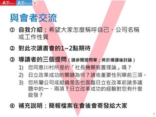 與會者交流
 自我介紹：希望大家怎麼稱呼自己、公司名稱
或工作性質
 對此次讀書會的1~2點期待
 導讀者的三個提問（請參閱提問單；將於導讀後討論）
1) 您同意川村所提的「社長機關裝置理論」嗎？
2) 日立改革成功的關鍵為何？請依重要性列舉前三項。
3) 您所屬公司或組織是否也面臨日立在改革前諸多議
題中的一、兩項？日立改革成功的經驗對您有什麼
啟發？
 補充說明：簡報檔案在會後會寄發給大家
3
 
