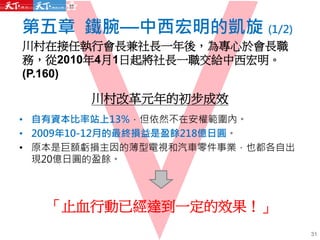 第五章 鐵腕—中西宏明的凱旋 (1/2)
川村在接任執行會長兼社長一年後，為專心於會長職
務，從2010年4月1日起將社長一職交給中西宏明。
(P.160)
31
川村改革元年的初步成效
• 自有資本比率站上13%，但依然不在安權範圍內。
• 2009年10-12月的最終損益是盈餘218億日圓。
• 原本是巨額虧損主因的薄型電視和汽車零件事業，也都各自出
現20億日圓的盈餘。
「止血行動已經達到一定的效果！」
 