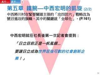 第五章 鐵腕—中西宏明的凱旋 (2/2)
中西將川村在緊要關頭主張的「攻四防六」戰略改為
號召進攻的旗幟，其中的關鍵就「全球化」。(P.161)
32
中西宏明就任社長後第一次記者會提到：
「日立目前正是一帆風順…
要讓日立成為世界屈指可數的社會創新企
業！」
 