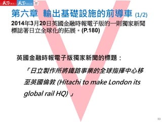 第六章 輸出基礎設施的前導車 (1/2)
2014年3月20日英國金融時報電子版的一則獨家新聞
標誌著日立全球化的拓展。(P.180)
33
英國金融時報電子版獨家新聞的標題：
「日立製作所將鐵路事業的全球指揮中心移
至英國倫敦 (Hitachi to make London its
global rail HQ) 」
 