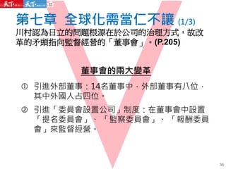 第七章 全球化需當仁不讓 (1/3)
川村認為日立的問題根源在於公司的治理方式，故改
革的矛頭指向監督經營的「董事會」。(P.205)
35
董事會的兩大變革
 引進外部董事：14名董事中，外部董事有八位，
其中外國人占四位。
 引進「委員會設置公司」制度：在董事會中設置
「提名委員會」、 「監察委員會」、 「報酬委員
會」來監督經營。
 
