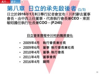 第八章 日立的承先啟後者 (1/3)
日立於2016年1月8日舉行記者會宣布：川村辭去董事
會長，由中西上任董事、代表執行會長兼CEO，東原
敏昭擔任執行社長兼COO。(P.240)
38
日立變革歷程中川村的職務變化
• 2009年4月 執行會長兼社長
• 2009年6月 董事 執行會長兼社長
• 2010年4月 董事 執行會長
• 2011年4月 董事會長
• 2016年4月 顧問
 
