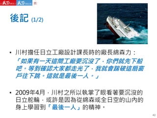 後記 (1/2)
42
• 川村擔任日立工廠設計課長時的廠長綿森力：
「如果有一天這間工廠要沉沒了，你們就先下船
吧。等到確認大家都走光了，我就會踹破這扇窗
戶往下跳。這就是最後一人。」
• 2009年4月，川村之所以執掌了眼看著要沉沒的
日立舵輪，或許是因為從綿森或全日空的山內的
身上學習到「最後一人」的精神。
 