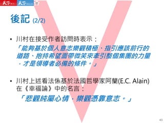 後記 (2/2)
43
• 川村在接受作者訪問時表示：
「能夠基於個人意志樂觀積極、指引應該前行的
道路、抱持希望面帶微笑來牽引整個集團的力量
，才是領導者必備的條件。」
• 川村上述看法係基於法國哲學家阿蘭(E.C. Alain)
在《幸福論》中的名言：
「悲觀純屬心情，樂觀憑靠意志。」
 