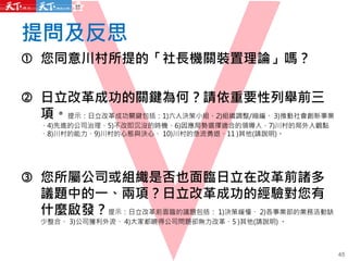 提問及反思
45
 您同意川村所提的「社長機關裝置理論」嗎？
 日立改革成功的關鍵為何？請依重要性列舉前三
項。提示：日立改革成功關鍵包括：1)六人決策小組、2)組織調整/縮編、 3)推動社會創新事業
、4)先進的公司治理、5)不改即沉沒的時機、6)因應局勢選擇適合的領導人、7)川村的局外人觀點
、8)川村的能力、9)川村的心態與決心、 10)川村的急流勇退、11 )其他(請說明)。
 您所屬公司或組織是否也面臨日立在改革前諸多
議題中的一、兩項？日立改革成功的經驗對您有
什麼啟發？提示：日立改革前面臨的議題包括： 1)決策緩慢、 2)各事業部的業務活動缺
少整合、 3)公司獲利外流、 4)大家都曉得公司問題卻無力改革、5 )其他(請說明) 。
 
