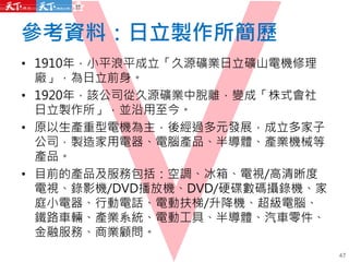 參考資料：日立製作所簡歷
• 1910年，小平浪平成立「久源礦業日立礦山電機修理
廠」，為日立前身。
• 1920年，該公司從久源礦業中脫離，變成「株式會社
日立製作所」，並沿用至今。
• 原以生產重型電機為主，後經過多元發展，成立多家子
公司，製造家用電器、電腦產品、半導體、產業機械等
產品。
• 目前的產品及服務包括：空調、冰箱、電視/高清晰度
電視、錄影機/DVD播放機、DVD/硬碟數碼攝錄機、家
庭小電器、行動電話、電動扶梯/升降機、超級電腦、
鐵路車輛、產業系統、電動工具、半導體、汽車零件、
金融服務、商業顧問。
47
 