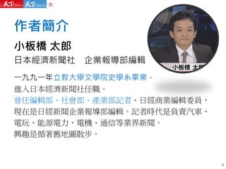作者簡介
小板橋 太郎
日本經濟新聞社 企業報導部編輯
一九九一年立教大學文學院史學系畢業，
進入日本經濟新聞社任職。
曾任編輯部、社會部、產業部記者、日經商業編輯委員，
現在是日經新聞企業報導部編輯。記者時代是負責汽車、
電玩、能源電力、電機、通信等業界新聞。
興趣是循著舊地圖散步。
6
 