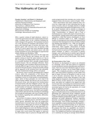 Cell, Vol. 100, 57–70, January 7, 2000, Copyright ©2000 by Cell Press
The Hallmarks of Cancer Review
evolve progressively from normalcy via a series of pre-Douglas Hanahan* and Robert A. Weinberg†
*Department of Biochemistry and Biophysics and malignant states into invasive cancers (Foulds, 1954).
These observations have been rendered more con-Hormone Research Institute
University of California at San Francisco crete by a large body of work indicating that the ge-
nomes of tumor cells are invariably altered at multipleSan Francisco, California 94143
† Whitehead Institute for Biomedical Research and sites, having suffered disruption through lesions as sub-
tle as point mutations and as obvious as changes inDepartment of Biology
Massachusetts Institute of Technology chromosome complement (e.g., Kinzler and Vogelstein,
1996). Transformation of cultured cells is itself aCambridge, Massachusetts 02142
multistep process: rodent cells require at least two intro-
duced genetic changes before they acquire tumorigenic
competence, while their human counterparts are moreAfter a quarter century of rapid advances, cancer re-
difficult to transform (Hahn et al., 1999). Transgenicsearch has generated a rich and complex body of knowl-
models of tumorigenesis have repeatedly supported theedge, revealing cancer to be a disease involving dy-
conclusion that tumorigenesis in mice involves multiplenamic changes in the genome. The foundation has been
rate-limiting steps (Bergers et al., 1998; see Oncogene,set in the discovery of mutations that produce onco-
1999, R. DePinho and T. E. Jacks, volume 18[38], pp.genes with dominant gain of function and tumor sup-
5248–5362). Taken together, observations of humanpressor genes with recessive loss of function; both
cancers and animal models argue that tumor develop-classes of cancer genes have been identified through
ment proceeds via a process formally analogous to Dar-their alteration in human and animal cancer cells and
winian evolution, in which a succession of geneticby their elicitation of cancer phenotypes in experimental
changes, each conferring one or another type of growthmodels (Bishop and Weinberg, 1996).
advantage, leads to the progressive conversion of nor-Some would argue that the search for the origin and
mal human cells into cancer cells (Foulds, 1954; Nowell,treatment of this disease will continue over the next
1976).quarter century in much the same manner as it has in
the recent past, by adding further layers of complexity
to a scientific literature that is already complex almost An Enumeration of the Traits
beyond measure. But we anticipate otherwise: those The barriers to development of cancer are embodied
researching the cancer problem will be practicing a dra- in a teleology: cancer cells have defects in regulatory
matically different type of science than we have experi- circuits that govern normal cell proliferation and homeo-
enced over the past 25 years. Surely much of this change stasis. There are more than 100 distinct types of cancer,
will be apparent at the technical level. But ultimately, and subtypes of tumors can be found within specific
the more fundamental change will be conceptual. organs. This complexity provokes a number of ques-
We foresee cancer research developing into a logical tions. How many distinct regulatory circuits within each
science, where the complexities of the disease, de- type of target cell must be disrupted in order for such
scribed in the laboratory and clinic, will become under- a cell to become cancerous? Does the same set of
standable in terms of a small number of underlying prin- cellular regulatory circuits suffer disruption in the cells
ciples. Some of these principles are even now in the of the disparate neoplasms arising in the human body?
midst of being codified. We discuss one set of them in Which of these circuits operate on a cell-autonomous
the present essay: rules that govern the transformation basis, and which are coupled to the signals that cells
of normal human cells into malignant cancers. We sug- receive from their surrounding microenvironment within
gest that research over the past decades has revealed a tissue? Can the large and diverse collection of cancer-
a small number of molecular, biochemical, and cellular associated genes be tied to the operations of a small
traits—acquired capabilities—shared by most and per- group of regulatory circuits?
haps all types of human cancer. Our faith in such simplifi- We suggest that the vast catalog of cancer cell geno-
cation derives directly from the teachings of cell biology types is a manifestation of six essential alterations in cell
that virtually all mammalian cells carry a similar molecu- physiology that collectively dictate malignant growth
lar machinery regulating their proliferation, differentia- (Figure 1): self-sufficiency in growth signals, insensitivity
tion, and death. to growth-inhibitory (antigrowth) signals, evasion of pro-
Several lines of evidence indicate that tumorigenesis grammed cell death (apoptosis), limitless replicative
in humans is a multistep process and that these steps potential, sustained angiogenesis, and tissue invasion
reflect genetic alterations that drive the progressive and metastasis. Each of these physiologic changes—
transformation of normal human cells into highly malig- novel capabilities acquired during tumor development—
nant derivatives. Many types of cancers are diagnosed represents the successful breaching of an anticancer
in the human population with an age-dependent inci- defense mechanism hardwired into cells and tissues.
dence implicating four to seven rate-limiting, stochastic We propose that these six capabilities are shared in
events (Renan, 1993). Pathological analyses of a number common by most and perhaps all types of human tu-
of organ sites reveal lesions that appear to represent mors. This multiplicity of defenses may explain why can-
cer is relatively rare during an average human lifetime.the intermediate steps in a process through which cells
 