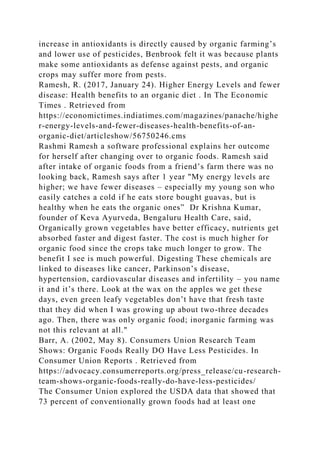 increase in antioxidants is directly caused by organic farming’s
and lower use of pesticides, Benbrook felt it was because plants
make some antioxidants as defense against pests, and organic
crops may suffer more from pests.
Ramesh, R. (2017, January 24). Higher Energy Levels and fewer
disease: Health benefits to an organic diet . In The Economic
Times . Retrieved from
https://economictimes.indiatimes.com/magazines/panache/highe
r-energy-levels-and-fewer-diseases-health-benefits-of-an-
organic-diet/articleshow/56750246.cms
Rashmi Ramesh a software professional explains her outcome
for herself after changing over to organic foods. Ramesh said
after intake of organic foods from a friend’s farm there was no
looking back, Ramesh says after 1 year "My energy levels are
higher; we have fewer diseases – especially my young son who
easily catches a cold if he eats store bought guavas, but is
healthy when he eats the organic ones” Dr Krishna Kumar,
founder of Keva Ayurveda, Bengaluru Health Care, said,
Organically grown vegetables have better efficacy, nutrients get
absorbed faster and digest faster. The cost is much higher for
organic food since the crops take much longer to grow. The
benefit I see is much powerful. Digesting These chemicals are
linked to diseases like cancer, Parkinson’s disease,
hypertension, cardiovascular diseases and infertility – you name
it and it’s there. Look at the wax on the apples we get these
days, even green leafy vegetables don’t have that fresh taste
that they did when I was growing up about two-three decades
ago. Then, there was only organic food; inorganic farming was
not this relevant at all."
Barr, A. (2002, May 8). Consumers Union Research Team
Shows: Organic Foods Really DO Have Less Pesticides. In
Consumer Union Reports . Retrieved from
https://advocacy.consumerreports.org/press_release/cu-research-
team-shows-organic-foods-really-do-have-less-pesticides/
The Consumer Union explored the USDA data that showed that
73 percent of conventionally grown foods had at least one
 