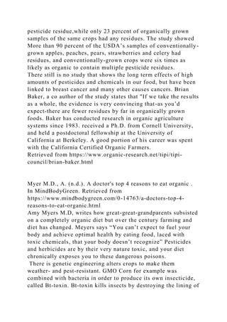 pesticide residue,while only 23 percent of organically grown
samples of the same crops had any residues. The study showed
More than 90 percent of the USDA’s samples of conventionally-
grown apples, peaches, pears, strawberries and celery had
residues, and conventionally-grown crops were six times as
likely as organic to contain multiple pesticide residues.
There still is no study that shows the long term effects of high
amounts of pesticides and chemicals in our food, but have been
linked to breast cancer and many other causes cancers. Brian
Baker, a co author of the study states that "If we take the results
as a whole, the evidence is very convincing that-as you’d
expect-there are fewer residues by far in organically grown
foods. Baker has conducted research in organic agriculture
systems since 1983. received a Ph.D. from Cornell University,
and held a postdoctoral fellowship at the University of
California at Berkeley. A good portion of his career was spent
with the California Certified Organic Farmers.
Retrieved from https://www.organic-research.net/tipi/tipi-
council/brian-baker.html
Myer M.D., A. (n.d.). A doctor's top 4 reasons to eat organic .
In MindBodyGreen. Retrieved from
https://www.mindbodygreen.com/0-14763/a-doctors-top-4-
reasons-to-eat-organic.html
Amy Myers M.D, writes how great-great-grandparents subsisted
on a completely organic diet but over the century farming and
diet has changed. Meyers says “You can’t expect to fuel your
body and achieve optimal health by eating food, laced with
toxic chemicals, that your body doesn’t recognize” Pesticides
and herbicides are by their very nature toxic, and your diet
chronically exposes you to these dangerous poisons.
There is genetic engineering alters crops to make them
weather- and pest-resistant. GMO Corn for example was
combined with bacteria in order to produce its own insecticide,
called Bt-toxin. Bt-toxin kills insects by destroying the lining of
 