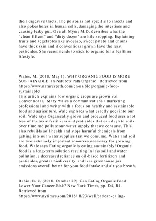 their digestive tracts. The poison is not specific to insects and
also pokes holes in human cells, damaging the intestines and
causing leaky gut. Overall Myers M.D. describes what the
“clean fifteen” and “dirty dozen” are hile shopping. Explaining
fruits and vegetables like avocado, sweet potato and onions
have thick skin and if conventional grown have the least
pesticides. She recommends to stick to organic for a healthier
lifestyle.
Wales, M. (2018, May 1). WHY ORGANIC FOOD IS MORE
SUSTAINABLE. In Nature's Path Organic . Retrieved from
https://www.naturespath.com/en-us/blog/organic-food-
sustainable/
This article explains how organic crops are grown v.s.
Conventional. Mary Wales a communications / marketing
professional and writer with a focus on healthy and sustainable
food and agriculture. Wale explores what exactly goes into our
soil. Wale says Organically grown and produced food uses a lot
less of the toxic fertilizers and pesticides that can deplete soils
over time and pollute our water supply that we consume. This
also rebuilds soil health and stops harmful chemicals from
getting into our water supplies that we consume. Water and soil
are two extremely important resources necessary for growing
food. Wale says Eating organic is eating sustainably! Organic
food is a long-term solution resulting in less soil and water
pollution, a decreased reliance on oil-based fertilizers and
pesticides, greater biodiversity, and less greenhouse gas
emissions overall better for your food intake and air you breath.
Rabin, R. C. (2018, October 29). Can Eating Organic Food
Lower Your Cancer Risk? New York Times, pp. D4, D4.
Retrieved from
https://www.nytimes.com/2018/10/23/well/eat/can-eating-
 