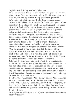 organic-food-lower-your-cancer-risk.html
This publish Roni Rabin a writer for the New york time writes
about a tests from a french study where 68,946 volunteers who
were 44, and mostly women. Every participant provided
information of what they eat, drink, down to smoking and
drinking. Participants were studied for 5 years and gave 24-hour
records of their intake. The study for most frequent consumers
of organic food had 76 percent fewer lymphomas, with 86
percent fewer non-Hodgkin’s lymphomas, and a 34 percent
reduction in breast cancers that develop after menopause.
The most frequent of organic food consumers had 25 percent
fewer cancers overall than those who never ate organic. This
study done has proven many of the pesticides found in
conventional foods and not found in organic foods, like
malathion, diazinon and, herbicide glyphosate cause an
increased risk to non-Hodgkin’s lymphoma and breast cancer.
“We did expect to find a reduction, but the extent of the
reduction is quite important,” said Julia Baudry, the study’s
lead author and a researcher with the Center of Research in
Epidemiology and Statistics Sorbonne Paris Cité of the French
National Institute of Health and Medical Research.
Julia Baudry is an epidemiologist of nutrition. Specialist in
issues related to sustainable consumption and its challenges, she
has published articles on the consumption of products from
organic farming, its determinants and correlates, as well as its
impacts on health, particularly within the framework of the Bio
Nutri-Net project. Baudry obtained a doctorate in epidemiology
of nutrition in 2016 in Paris.
Baudry, PhD, J., Assmann, PhD, K. E., Touvier, PhD, M., Allès,
PhD, B., Seconda, MSc, L., Latino-Martel, PhD, P., ... Kesse-
Guyot, PhD, E. (2018, December). Association of Frequency of
Organic Food Consumption With Cancer Risk Findings From
the NutriNet-Santé Prospective Cohort Study. In Jama Network.
Retrieved from
https://jamanetwork.com/journals/jamainternalmedicine/article-
abstract/2707948
 