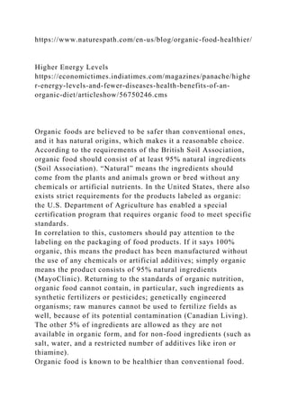 https://www.naturespath.com/en-us/blog/organic-food-healthier/
Higher Energy Levels
https://economictimes.indiatimes.com/magazines/panache/highe
r-energy-levels-and-fewer-diseases-health-benefits-of-an-
organic-diet/articleshow/56750246.cms
Organic foods are believed to be safer than conventional ones,
and it has natural origins, which makes it a reasonable choice.
According to the requirements of the British Soil Association,
organic food should consist of at least 95% natural ingredients
(Soil Association). “Natural” means the ingredients should
come from the plants and animals grown or bred without any
chemicals or artificial nutrients. In the United States, there also
exists strict requirements for the products labeled as organic:
the U.S. Department of Agriculture has enabled a special
certification program that requires organic food to meet specific
standards.
In correlation to this, customers should pay attention to the
labeling on the packaging of food products. If it says 100%
organic, this means the product has been manufactured without
the use of any chemicals or artificial additives; simply organic
means the product consists of 95% natural ingredients
(MayoClinic). Returning to the standards of organic nutrition,
organic food cannot contain, in particular, such ingredients as
synthetic fertilizers or pesticides; genetically engineered
organisms; raw manures cannot be used to fertilize fields as
well, because of its potential contamination (Canadian Living).
The other 5% of ingredients are allowed as they are not
available in organic form, and for non-food ingredients (such as
salt, water, and a restricted number of additives like iron or
thiamine).
Organic food is known to be healthier than conventional food.
 