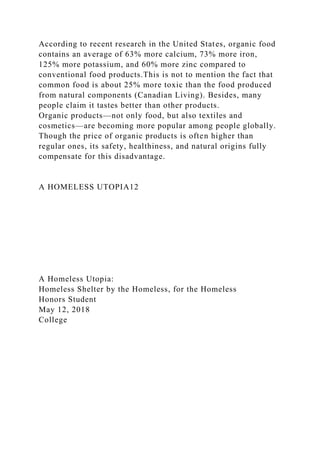 According to recent research in the United States, organic food
contains an average of 63% more calcium, 73% more iron,
125% more potassium, and 60% more zinc compared to
conventional food products.This is not to mention the fact that
common food is about 25% more toxic than the food produced
from natural components (Canadian Living). Besides, many
people claim it tastes better than other products.
Organic products—not only food, but also textiles and
cosmetics—are becoming more popular among people globally.
Though the price of organic products is often higher than
regular ones, its safety, healthiness, and natural origins fully
compensate for this disadvantage.
A HOMELESS UTOPIA12
A Homeless Utopia:
Homeless Shelter by the Homeless, for the Homeless
Honors Student
May 12, 2018
College
 
