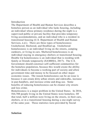 Introduction
The Department of Health and Human Services describes a
homeless person as an individual who lacks housing, including
an individual whose primary residence during the night is a
supervised public or private facility that provides temporary
living accommodations, and an individual who is a resident in
transitional housing (U.S. Department of Health and Human
Services, n.d.). There are three types of homelessness:
Unsheltered, Sheltered, and Doubled up. Unsheltered
homelessness is an individual living on the streets, camping
outdoors, or living in cars. Sheltered homelessness is an
individual staying in emergency shelters or transitional housing.
Double Up homelessness is an individual that is residing with
family or friends temporarily (SAMHSA, 2017). The U.S.
Government should construct self-sufficient communities for
the homeless population, because this would create the ability
for individuals to become a working part of society and allow
government time and money to be focused on other major
economic issues. The reason homelessness can be an issue is
because it can create dirty urban streets and sidewalks, increase
in pan-handlers, and increase crime and drug use. Some
benefits of reducing homelessness can be cleaner city streets
and less crime.
Homelessness is a major problem in the United States. In 2016,
564,708 people living in the United States were homeless. Of
that total, half a million were living on the streets, in their cars,
shelters, or in a transitional housing during a one-night survey
of the same year. These statistics were provided by Social
Solution
 