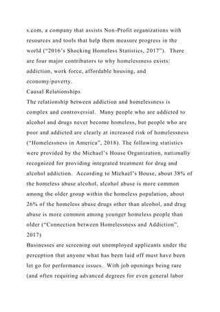 s.com, a company that assists Non-Profit organizations with
resources and tools that help them measure progress in the
world (“2016’s Shocking Homeless Statistics, 2017”). There
are four major contributors to why homelessness exists:
addiction, work force, affordable housing, and
economy/poverty.
Causal Relationships
The relationship between addiction and homelessness is
complex and controversial. Many people who are addicted to
alcohol and drugs never become homeless, but people who are
poor and addicted are clearly at increased risk of homelessness
(“Homelessness in America”, 2018). The following statistics
were provided by the Michael’s House Organization, nationally
recognized for providing integrated treatment for drug and
alcohol addiction. According to Michael’s House, about 38% of
the homeless abuse alcohol, alcohol abuse is more common
among the older group within the homeless population, about
26% of the homeless abuse drugs other than alcohol, and drug
abuse is more common among younger homeless people than
older (“Connection between Homelessness and Addiction”,
2017)
Businesses are screening out unemployed applicants under the
perception that anyone what has been laid off must have been
let go for performance issues. With job openings being rare
(and often requiring advanced degrees for even general labor
 