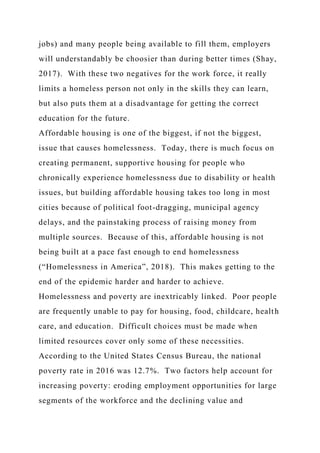 jobs) and many people being available to fill them, employers
will understandably be choosier than during better times (Shay,
2017). With these two negatives for the work force, it really
limits a homeless person not only in the skills they can learn,
but also puts them at a disadvantage for getting the correct
education for the future.
Affordable housing is one of the biggest, if not the biggest,
issue that causes homelessness. Today, there is much focus on
creating permanent, supportive housing for people who
chronically experience homelessness due to disability or health
issues, but building affordable housing takes too long in most
cities because of political foot-dragging, municipal agency
delays, and the painstaking process of raising money from
multiple sources. Because of this, affordable housing is not
being built at a pace fast enough to end homelessness
(“Homelessness in America”, 2018). This makes getting to the
end of the epidemic harder and harder to achieve.
Homelessness and poverty are inextricably linked. Poor people
are frequently unable to pay for housing, food, childcare, health
care, and education. Difficult choices must be made when
limited resources cover only some of these necessities.
According to the United States Census Bureau, the national
poverty rate in 2016 was 12.7%. Two factors help account for
increasing poverty: eroding employment opportunities for large
segments of the workforce and the declining value and
 