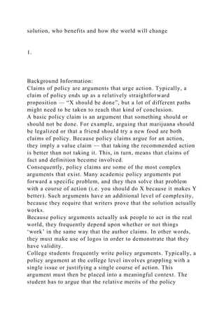 solution, who benefits and how the world will change
1.
Background Information:
Claims of policy are arguments that urge action. Typically, a
claim of policy ends up as a relatively straightforward
proposition — “X should be done”, but a lot of different paths
might need to be taken to reach that kind of conclusion.
A basic policy claim is an argument that something should or
should not be done. For example, arguing that marijuana should
be legalized or that a friend should try a new food are both
claims of policy. Because policy claims argue for an action,
they imply a value claim — that taking the recommended action
is better than not taking it. This, in turn, means that claims of
fact and definition become involved.
Consequently, policy claims are some of the most complex
arguments that exist. Many academic policy arguments put
forward a specific problem, and they then solve that problem
with a course of action (i.e. you should do X because it makes Y
better). Such arguments have an additional level of complexity,
because they require that writers prove that the solution actually
works.
Because policy arguments actually ask people to act in the real
world, they frequently depend upon whether or not things
‘work’ in the same way that the author claims. In other words,
they must make use of logos in order to demonstrate that they
have validity.
College students frequently write policy arguments. Typically, a
policy argument at the college level involves grappling with a
single issue or justifying a single course of action. This
argument must then be placed into a meaningful context. The
student has to argue that the relative merits of the policy
 