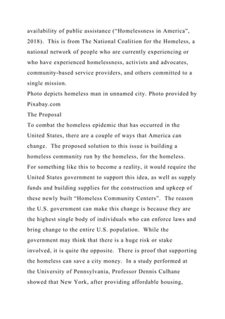 availability of public assistance (“Homelessness in America”,
2018). This is from The National Coalition for the Homeless, a
national network of people who are currently experiencing or
who have experienced homelessness, activists and advocates,
community-based service providers, and others committed to a
single mission.
Photo depicts homeless man in unnamed city. Photo provided by
Pixabay.com
The Proposal
To combat the homeless epidemic that has occurred in the
United States, there are a couple of ways that America can
change. The proposed solution to this issue is building a
homeless community run by the homeless, for the homeless.
For something like this to become a reality, it would require the
United States government to support this idea, as well as supply
funds and building supplies for the construction and upkeep of
these newly built “Homeless Community Centers”. The reason
the U.S. government can make this change is because they are
the highest single body of individuals who can enforce laws and
bring change to the entire U.S. population. While the
government may think that there is a huge risk or stake
involved, it is quite the opposite. There is proof that supporting
the homeless can save a city money. In a study performed at
the University of Pennsylvania, Professor Dennis Culhane
showed that New York, after providing affordable housing,
 