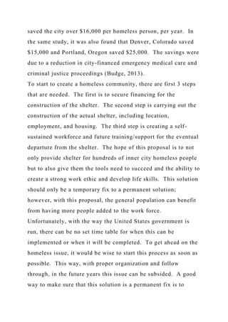 saved the city over $16,000 per homeless person, per year. In
the same study, it was also found that Denver, Colorado saved
$15,000 and Portland, Oregon saved $25,000. The savings were
due to a reduction in city-financed emergency medical care and
criminal justice proceedings (Budge, 2013).
To start to create a homeless community, there are first 3 steps
that are needed. The first is to secure financing for the
construction of the shelter. The second step is carrying out the
construction of the actual shelter, including location,
employment, and housing. The third step is creating a self-
sustained workforce and future training/support for the eventual
departure from the shelter. The hope of this proposal is to not
only provide shelter for hundreds of inner city homeless people
but to also give them the tools need to succeed and the ability to
create a strong work ethic and develop life skills. This solution
should only be a temporary fix to a permanent solution;
however, with this proposal, the general population can benefit
from having more people added to the work force.
Unfortunately, with the way the United States government is
run, there can be no set time table for when this can be
implemented or when it will be completed. To get ahead on the
homeless issue, it would be wise to start this process as soon as
possible. This way, with proper organization and follow
through, in the future years this issue can be subsided. A good
way to make sure that this solution is a permanent fix is to
 