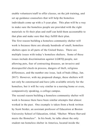 enable volunteers/staff to offer classes, on the job training, and
set up guidance counselors that will help the homeless
individuals come up with a 5-year plan. This plan will be a way
to make sure the homeless people are provided with the right
materials to fit their plan and staff can hold them accountable to
that plan and make sure that they fulfill their plan.
The first reason building a homeless community shelter will
work is because there are already hundreds of small, homeless
shelters open in all parts of the United States. There are
multiple issues with today’s homeless shelters. Some of these
issues include discrimination against LGBTQ people, not
allowing pets, fear of contracting diseases, an invasive and
disrespectful check-in process, dangers of theft, religious
differences, and the number one issue, lack of beds (Shay, Jan.
2017) However, with my proposed change, these shelters will
not only be constructed and have jobs available strictly for the
homeless, but it will be very similar to a nursing home or even,
comparatively speaking, a college campus.
The second reason building a homeless community shelter will
work is because there have been similar attempts that almost
worked in the past. One example is taken from a book written
by Scott Seider, an assistant professor of Education at Boston
University School of Education, titled, “Shelter: Where Harvard
meets the Homeless”. In his book, he talks about the only
student ran homeless shelter in America, located inside the
 