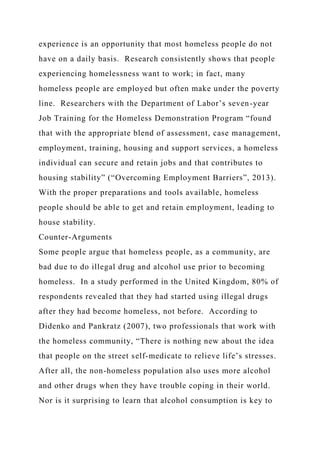 experience is an opportunity that most homeless people do not
have on a daily basis. Research consistently shows that people
experiencing homelessness want to work; in fact, many
homeless people are employed but often make under the poverty
line. Researchers with the Department of Labor’s seven-year
Job Training for the Homeless Demonstration Program “found
that with the appropriate blend of assessment, case management,
employment, training, housing and support services, a homeless
individual can secure and retain jobs and that contributes to
housing stability” (“Overcoming Employment Barriers”, 2013).
With the proper preparations and tools available, homeless
people should be able to get and retain employment, leading to
house stability.
Counter-Arguments
Some people argue that homeless people, as a community, are
bad due to do illegal drug and alcohol use prior to becoming
homeless. In a study performed in the United Kingdom, 80% of
respondents revealed that they had started using illegal drugs
after they had become homeless, not before. According to
Didenko and Pankratz (2007), two professionals that work with
the homeless community, “There is nothing new about the idea
that people on the street self-medicate to relieve life’s stresses.
After all, the non-homeless population also uses more alcohol
and other drugs when they have trouble coping in their world.
Nor is it surprising to learn that alcohol consumption is key to
 