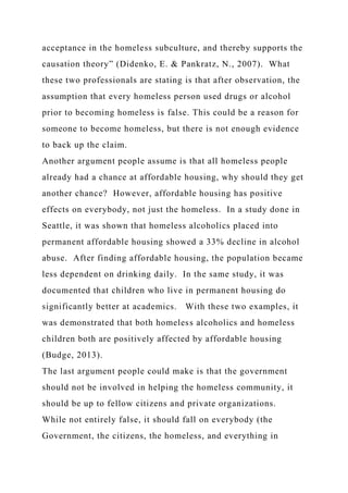 acceptance in the homeless subculture, and thereby supports the
causation theory” (Didenko, E. & Pankratz, N., 2007). What
these two professionals are stating is that after observation, the
assumption that every homeless person used drugs or alcohol
prior to becoming homeless is false. This could be a reason for
someone to become homeless, but there is not enough evidence
to back up the claim.
Another argument people assume is that all homeless people
already had a chance at affordable housing, why should they get
another chance? However, affordable housing has positive
effects on everybody, not just the homeless. In a study done in
Seattle, it was shown that homeless alcoholics placed into
permanent affordable housing showed a 33% decline in alcohol
abuse. After finding affordable housing, the population became
less dependent on drinking daily. In the same study, it was
documented that children who live in permanent housing do
significantly better at academics. With these two examples, it
was demonstrated that both homeless alcoholics and homeless
children both are positively affected by affordable housing
(Budge, 2013).
The last argument people could make is that the government
should not be involved in helping the homeless community, it
should be up to fellow citizens and private organizations.
While not entirely false, it should fall on everybody (the
Government, the citizens, the homeless, and everything in
 