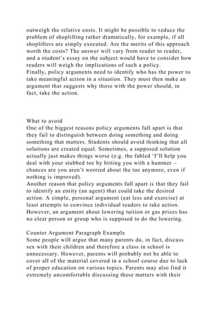 outweigh the relative costs. It might be possible to reduce the
problem of shoplifting rather dramatically, for example, if all
shoplifters are simply executed. Are the merits of this approach
worth the costs? The answer will vary from reader to reader,
and a student’s essay on the subject would have to consider how
readers will weigh the implications of such a policy.
Finally, policy arguments need to identify who has the power to
take meaningful action in a situation. They must then make an
argument that suggests why those with the power should, in
fact, take the action.
What to avoid
One of the biggest reasons policy arguments fall apart is that
they fail to distinguish between doing something and doing
something that matters. Students should avoid thinking that all
solutions are created equal. Sometimes, a supposed solution
actually just makes things worse (e.g. the fabled ‘I’ll help you
deal with your stubbed toe by hitting you with a hammer –
chances are you aren’t worried about the toe anymore, even if
nothing is improved).
Another reason that policy arguments fall apart is that they fail
to identify an entity (an agent) that could take the desired
action. A simple, personal argument (eat less and exercise) at
least attempts to convince individual readers to take action.
However, an argument about lowering tuition or gas prices has
no clear person or group who is supposed to do the lowering.
Counter Argument Paragraph Example
Some people will argue that many parents do, in fact, discuss
sex with their children and therefore a class in school is
unnecessary. However, parents will probably not be able to
cover all of the material covered in a school course due to lack
of proper education on various topics. Parents may also find it
extremely uncomfortable discussing these matters with their
 
