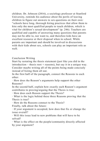 children. Dr. Johnson (2016), a sociology professor at Stanford
University, reminds his audience about the perils of leaving
children to figure out answers to sex-questions on their own:
“schools have long, thorough hiring practices that allow them to
hire only the most qualified people to teach children, which is
vital for children’s sexual development” (p. 246). Teachers are
qualified and capable of answering many questions that parents
may not be able to, nor want to, and therefore kids have an
excellent resource at their disposal when in school. While
parents are important and should be involved in discussions
with their kids about sex, schools can play an important role as
well.
Conclusion Writing
Start by restating the thesis statement (just like you did in the
introduction – thesis root + reasons), but say it in a unique way.
Consider maybe writing all of the points being made concisely
instead of listing them all out.
In the first half of the paragraph, connect the Reasons to each
other:
· How does the Reason’s arguments help support the other
Reasons?
In the second half, explain how exactly each Reason’s argument
contributes to proving/arguing that the Thesis is true:
· How does each Reason support the Thesis?
· What is the logic behind these three Reasons proving that the
Thesis is true?
· How do the Reasons connect to the Thesis?
Finally, talk about the future:
· If your argument is accepted, how does that fix or change the
issue overall?
· Will this issue lead to new problems that will have to be
solved?
· What is the effect on the people/community directly affected
by your argument?
 