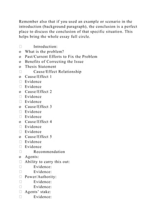 Remember also that if you used an example or scenario in the
introduction (background paragraph), the conclusion is a perfect
place to discuss the conclusion of that specific situation. This
helps bring the whole essay full circle.
Introduction:
o What is the problem?
o Past/Current Efforts to Fix the Problem
o Benefits of Correcting the Issue
o Thesis Statement
Cause/Effect Relationship
o Cause/Effect 1
Evidence
Evidence
o Cause/Effect 2
Evidence
Evidence
o Cause/Effect 3
Evidence
Evidence
o Cause/Effect 4
Evidence
Evidence
o Cause/Effect 5
Evidence
Evidence
Recommendation
o Agents:
Ability to carry this out:
Evidence:
Evidence:
Power/Authority:
Evidence:
Evidence:
Agents’ stake:
Evidence:
 