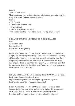 Length
2100 to 2500 words
Maximums and just as important as minimums, so make sure the
story is limited to ONE event/situation
Format
APA Format
· Times New Roman Font
· 12-point font
· 1-inch Margins on all sides
· Uniformly double-spaced (no extra spacing anywhere)</
ORGANIC FOOD IS BETTER FOR YOUR HEALTH
Beth
April 10th 2019
Composition 2
Annotated Bibliography
In the new Century of Foods. Many choose food they purchase
simply for nurturing their body. Some Choose the food they buy
off the sale price never taking into consideration the risk they
are putting themselves and family at. I’ve searched for proof
that organic food is healthier to digestive, not only for taste but
for nutrients. Organic food has benefits of higher nutrients that
help cancer causes effects.
Patil, K. (2019, April 3). 9 Amazing Benefits Of Organic Food.
In Organic Facts . Retrieved from
https://www.organicfacts.net/organic-products/organic-
food/health-benefits-of-organic-food.html
Kiran Patil is the founder of Organic Facts. He has a been
interest in health, nutrition, and organic living. He completed
his B.Tech and M. Tech (Chemical Engineering) from IIT
Bombay and has been actively writing about health and
 