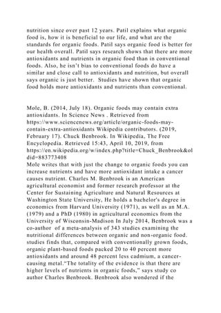 nutrition since over past 12 years. Patil explains what organic
food is, how it is beneficial to our life, and what are the
standards for organic foods. Patil says organic food is better for
our health overall. Patil says research shows that there are more
antioxidants and nutrients in organic food than in conventional
foods. Also, he isn’t bias to conventional foods do have a
similar and close call to antioxidants and nutrition, but overall
says organic is just better. Studies have shown that organic
food holds more antioxidants and nutrients than conventional.
Mole, B. (2014, July 18). Organic foods may contain extra
antioxidants. In Science News . Retrieved from
https://www.sciencenews.org/article/organic-foods-may-
contain-extra-antioxidants Wikipedia contributors. (2019,
February 17). Chuck Benbrook. In Wikipedia, The Free
Encyclopedia. Retrieved 15:43, April 10, 2019, from
https://en.wikipedia.org/w/index.php?title=Chuck_Benbrook&ol
did=883773408
Mole writes that with just the change to organic foods you can
increase nutrients and have more antioxidant intake a cancer
causes nutrient. Charles M. Benbrook is an American
agricultural economist and former research professor at the
Center for Sustaining Agriculture and Natural Resources at
Washington State University, He holds a bachelor's degree in
economics from Harvard University (1971), as well as an M.A.
(1979) and a PhD (1980) in agricultural economics from the
University of Wisconsin-Madison In July 2014, Benbrook was a
co-author of a meta-analysis of 343 studies examining the
nutritional differences between organic and non-organic food.
studies finds that, compared with conventionally grown foods,
organic plant-based foods packed 20 to 40 percent more
antioxidants and around 48 percent less cadmium, a cancer-
causing metal.“The totality of the evidence is that there are
higher levels of nutrients in organic foods,” says study co
author Charles Benbrook. Benbrook also wondered if the
 