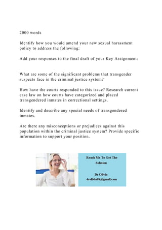 2000 words
Identify how you would amend your new sexual harassment
policy to address the following:
Add your responses to the final draft of your Key Assignment:
What are some of the significant problems that transgender
suspects face in the criminal justice system?
How have the courts responded to this issue? Research current
case law on how courts have categorized and placed
transgendered inmates in correctional settings.
Identify and describe any special needs of transgendered
inmates.
Are there any misconceptions or prejudices against this
population within the criminal justice system? Provide specific
information to support your position.
 
