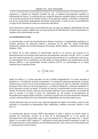 JUBILEO Prof. JULIO RICALDONI
X X I X J O R N A D A S S U D A M E R I C A N A S D E I N G E N I E R I A E S T R U C T U R A L
2
segmentos o ventanas de longitud constante las que se analizan posteriormente mediante la
transformada de Fourier. La selección de una ventana de duración constante obliga a la observación
con la misma resolución de los detalles locales y de los patrones globales, colocando en detrimento
una de las características dependiendo del tamaño seleccionado. A pesar de esto, el procedimiento
es capaz de dar información valiosa en situaciones específicas.
Estas limitaciones indican que un procedimiento que sea capaz de adaptarse dependiendo del tipo
de patrón que se quiere estudiar tiene un mayor potencial de identificación. Estas características se
cumplen con la transformada wavelet.
La transformada wavelet
La transformada wavelet fue introducida para detectar estructuras o singularidades geológicas en
estudios geofísicos de refracción sísmica a principios de los años 80, siendo desarrollada
fuertemente a finales de la misma década por Grossmann, Morlet, Mallat y Daubechies entre otros
(Hubbar, 1996).
El análisis de la señal mediante la transformada wavelet es un proceso que consiste en la
determinación de la correlación entre funciones preestablecidas, funciones wavelet Ψjk(t) y la señal
que está siendo analizada f(t), correlación que queda determinada por los coeficientes wavelet αjk.
La determinación de los coeficientes wavelet puede ser hecha mediante una transformada wavelet
discreta (DWT) o una transformada wavelet continua (CWT). La transformada en su forma
continua tiene la siguiente forma:
dtttf jkjk )()(∫
∞
∞
= ψα (1)
donde los índices j y k están asociados con dos variables independientes: La escala asociada al
parámetro j y la traslación asociada al parámetro k. La traslación representa típicamente el tiempo
mientras que la escala o nivel de descomposición es una manera de tener el contenido o banda de
frecuencia. Para cada nivel de descomposición j, se realiza la dilatación y traslación (parámetro k)
de las funciones wavelet, en donde la función de base de la transformada wavelet consiste en un
número de funciones locales, cada una con su propia amplitud, la que corresponde a la correlación
entre la wavelet y la señal, es decir, los coeficientes αjk.. De acuerdo al procedimiento de
descomposición elegido (análisis discreto o continuo) se puede tener una descomposición ortogonal,
es decir, cada descomposición tiene información independiente de otras descomposiciones.
Existen diferentes tipos de wavelet cuya selección depende del objetivo del análisis, entre las más
utilizadas se encuentran las denominadas Haar, Daubechies, sombrero mexicano, Morlet y otras
(Fig. 1).
La transformada discreta wavelet (DWT) descompone la señal a analizar en niveles donde se
calculan los coeficientes wavelet. Si la base de la descomposición es 2, los niveles de
descomposición están relacionados entre sí por una potencia de 2. Para una señal con 2 n
puntos
donde n es un entero, DWT requiere 2n
coeficientes wavelet para describir totalmente la señal. La
descomposición de la señal mediante una transformada discreta para cada nivel de descomposición
j y cada posición k tiene la forma
 