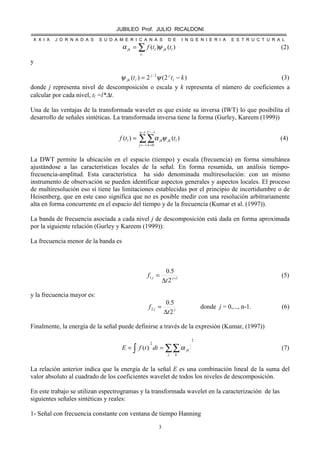 JUBILEO Prof. JULIO RICALDONI
X X I X J O R N A D A S S U D A M E R I C A N A S D E I N G E N I E R I A E S T R U C T U R A L
3
∑=
lt
ljkljk ttf )()( ψα (2)
y
)2(2)( 2/
ktt l
jj
ljk −= ψψ (3)
donde j representa nivel de descomposición o escala y k representa el número de coeficientes a
calcular por cada nivel, tl =l*∆t.
Una de las ventajas de la transformada wavelet es que existe su inversa (IWT) lo que posibilita el
desarrollo de señales sintéticas. La transformada inversa tiene la forma (Gurley, Kareem (1999))
)()(
1
1
12
0
ljk
n
j k
jkl ttf
j
ψα∑∑
−
−=
−
=
= (4)
La DWT permite la ubicación en el espacio (tiempo) y escala (frecuencia) en forma simultánea
ajustándose a las características locales de la señal. En forma resumida, un análisis tiempo-
frecuencia-amplitud. Esta característica ha sido denominada multiresolución: con un mismo
instrumento de observación se pueden identificar aspectos generales y aspectos locales. El proceso
de multiresolución eso sí tiene las limitaciones establecidas por el principio de incertidumbre o de
Heisenberg, que en este caso significa que no es posible medir con una resolución arbitrariamente
alta en forma concurrente en el espacio del tiempo y de la frecuencia (Kumar et al. (1997)).
La banda de frecuencia asociada a cada nivel j de descomposición está dada en forma aproximada
por la siguiente relación (Gurley y Kareem (1999)):
La frecuencia menor de la banda es
11
2
5.0
+
∆
= jj
t
f (5)
y la frecuencia mayor es:
jj
t
f
2
5.0
2
∆
= donde j = 0,..., n-1. (6)
Finalmente, la energía de la señal puede definirse a través de la expresión (Kumar, (1997))
2
2
)( ∑∑∫ ==
j k
jkdttfE α (7)
La relación anterior indica que la energía de la señal E es una combinación lineal de la suma del
valor absoluto al cuadrado de los coeficientes wavelet de todos los niveles de descomposición.
En este trabajo se utilizan espectrogramas y la transformada wavelet en la caracterización de las
siguientes señales sintéticas y reales:
1- Señal con frecuencia constante con ventana de tiempo Hanning
 