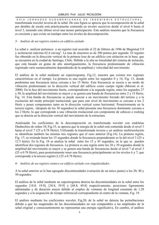JUBILEO Prof. JULIO RICALDONI
X X I X J O R N A D A S S U D A M E R I C A N A S D E I N G E N I E R I A E S T R U C T U R A L
6
transformada wavelet inversa de la señal. De esta figura se aprecia que la recomposición de la señal
por detalles de escala está prácticamente contenida en niveles sucesivos desde el nivel 6 hasta el
nivel 3, teniendo este último nivel una menor participación. Este análisis muestra que la frecuencia
es creciente y que existe un traslapo entre los niveles de descomposición.
5- Análisis de un registro sísmico en edificio aislado
La señal a analizar pertenece a un registro real ocurrido el 22 de febrero de 1996 de Magnitud 5.9
y aceleración máxima 62.4 cm/seg2
. La tasa de muestreo es de 200 puntos por segundo. El registro
fue obtenido en la dirección vertical de la primera losa de un edificio con aislación en la base, que
se encuentra en la ciudad de Santiago, Chile. Debido a la alta no linealidad del sistema de aislación,
que está basado en goma de alto amortiguamiento, la frecuencia predominante de vibración
registrada varía sustancialmente dependiendo de la amplitud y velocidad del movimiento.
El análisis de la señal mediante un espectrograma, Fig.12, muestra que existen tres regiones
características en el tiempo. La primera es una región entre los segundos 0 y 14, Fig. 13, donde
predomina una frecuencia única cercana a los 15 Hertz. Esta frecuencia se asocia a un modo de
vibración predominante en la dirección vertical del edificio como cuerpo rígido (Moroni et al.
2000). En la fase del movimiento fuerte, correspondiente a la segunda región, entre los segundos 27
y 30, la amplitud del movimiento es mayor y se genera una banda de frecuencias entre 2 y 15 Hertz,
Fig. 14. Esta banda de frecuencias se puede asociar a un movimiento forzado del terreno y a la
excitación del modo principal traslacional, que para este nivel de movimiento es cercano a los 2
Hertz y posee componentes tanto en la dirección vertical como horizontal. Posteriormente en la
tercera región, (después de los 30 segundos) la señal presenta una frecuencia dominante cercana a
los 2 Hertz, lo que corresponde a una vibración traslacional con componente de cabeceo o rocking
que se detecta en la dirección vertical del movimiento de la estructura.
Analizando los coeficientes de la descomposición en transformada wavelet con ondeletas
Daubechies de orden 10, Fig.15, se aprecia que la energía de la señal está contenida desde el nivel 3
hasta el nivel 7 (25 a 0.78 Hertz). Utilizando la transformada inversa y un análisis multiresolución
se identifican también las mismas tres regiones que el caso anterior (Fig.16). La primera región,
Fig. 17, se extiende hasta los 15 segundos donde la frecuencia preponderante es la del nivel 3 (25 a
12.5 hertz). En la Fig. 18 se analiza la señal entre los 15 y 45 segundos, en la que se pueden
identificar dos regiones de frecuencia. La primera es una región entre los 28 y 30 segundos donde la
amplitud del movimiento es mayor y se genera una banda de frecuencias desde el nivel 7 al nivel 3
(25 a 0.78 Hertz), para posteriormente tener una frecuencia principalmente en los niveles 6 y 7, que
corresponde a la tercera región (3,125 a 0.78 Hertz).
6- Análisis de un registro sísmico en edificio aislado con singularidades.
A la señal anterior se le han agregado discontinuidades (variación de un único punto) a los 20, 40 y
50 segundos.
El análisis de la señal mediante un espectrograma detecta las discontinuidades en la señal entre los
segundos [18.8, 19.9], [38.8, 39.9] y [48.8, 49.8] respectivamente, posiciones ligeramente
adelantadas y de duración mayor debido al empleo de ventanas de longitud constante de 1.28
segundos y a la asignación de tiempo referencial correspondiente al centro de la ventana, Fig. 19.
El análisis mediante los coeficientes wavelet, Fig.20, de la señal no detecta las perturbaciones
debido a que las magnitudes de las discontinuidades no son comparables a las amplitudes de la
señal original y consecuentemente no representan una energía significativa. En cambio, el análisis
 
