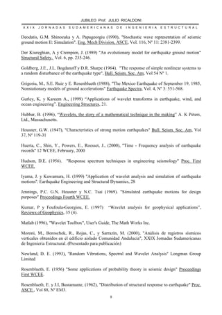 JUBILEO Prof. JULIO RICALDONI
X X I X J O R N A D A S S U D A M E R I C A N A S D E I N G E N I E R I A E S T R U C T U R A L
8
Deodatis, G.M. Shinozuka y A. Papageorgiu (1990), "Stochastic wave representation of seismic
ground motion II: Simulation". Eng. Mech Division, ASCE, Vol. 116, Nº 11: 2381-2399.
Der Kiureghian, A y Crempien, J. (1989) "An evolutionary model for earthquake ground motion"
Structural Safety, Vol. 6, pp. 235-246.
Goldberg, J.E., J.L. Bogdanoff y D.R. Sharpe (1964). "The response of simple nonlinear systems to
a random disturbance of the earthquake type", Bull. Seism. Soc. Am, Vol 54 Nº 1.
Grigoriu, M., S.E. Ruiz y E. Rosenblueth (1988), "The Mexico Earthquake of September 19, 1985,
Nonstationary models of ground accelerations" Earthquake Spectra, Vol. 4, Nº 3: 551-568.
Gurley, K. y Kareem A., (1999) “Applications of wavelet transforms in earthquake, wind, and
ocean engineering”. Engineering Structures, 21.
Hubbar, B. (1996), “Wavelets, the story of a mathematical technique in the making” A. K Peters,
Ltd., Massachusetts.
Housner, G.W. (1947), "Characteristics of strong motion earthquakes" Bull. Seism. Soc. Am, Vol
37, Nº 119-31
Huerta, C., Shin, Y., Powers, E., Roesset, J., (2000), ''Time - Frequency analysis of earthquake
records'' 12 WCEE, February, 2000
Hudson, D.E. (1956). "Response spectrum techniques in engineering seismology" Proc. First
WCEE.
Iyama, J. y Kuwamura, H. (1999) ''Application of wavelet analysis and simulation of earthquake
motions''. Earthquake Engineering and Structural Dynamics, 28
Jennings, P.C. G.N. Housner y N.C. Tsai (1969). "Simulated earthquake motions for design
purposes" Proceedings Fourth WCEE.
Kumar, P y Foufoula-Georgiou, E. (1997) “Wavelet analysis for geophysical applications”,
Reviews of Geophysics, 35 (4).
Matlab (1996), "Wavelet Toolbox", User's Guide, The Math Works Inc.
Moroni, M., Boroschek, R., Rojas, C., y Sarrazín, M. (2000), "Análisis de registros sísmicos
verticales obtenidos en el edificio aislado Comunidad Andalucía", XXIX Jornadas Sudamericanas
de Ingeniería Estructural. (Presentado para publicación)
Newland, D. E. (1993), ''Random Vibrations, Spectral and Wavelet Analysis'' Longman Group
Limited
Rosenblueth, E. (1956) "Some applications of probability theory in seismic design" Proceedings
First WCEE.
Rosenblueth, E. y J.I, Bustamante, (1962), "Distribution of structural response to earthquake" Proc.
ASCE , Vol 88, Nº EM3.
 