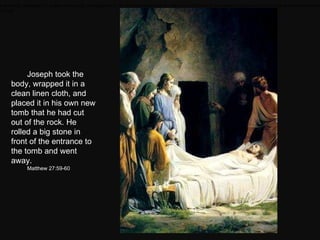 Joseph took the body, wrapped it in a clean linen cloth, and placed it in his own new tomb that he had cut out of the rock. He rolled a big stone in front of the entrance to the tomb and went away.  Matthew 27:59-60 Joseph took the body, wrapped it in a clean linen cloth, and placed it in his own new tomb that he had cut out of the rock. He rolled a big stone in front of the entrance to the tomb and went away.  Matthew 27:59-60 
