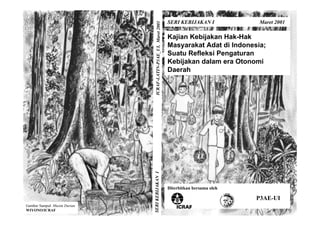 SERI KEBIJAKAN I           Maret 2001




                                 ICRAF-LATIN-P3AE_UI, Maret 2001
                                                                   Kajian Kebijakan Hak-Hak
                                                                   Masyarakat Adat di Indonesia;
                                                                   Suatu Refleksi Pengaturan
                                                                   Kebijakan dalam era Otonomi
                                                                   Daerah




                              SERI KEBIJAKAN I




                                                                   Diterbitkan bersama oleh

                                                                                              P3AE-UI
Gambar Sampul: Musim Durian
WIYONO/ICRAF
 