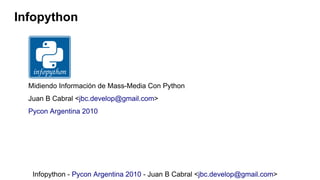 Infopython




  Midiendo Información de Mass-Media Con Python
  Juan B Cabral <jbc.develop@gmail.com>
  Pycon Argentina 2010




   Infopython - Pycon Argentina 2010 - Juan B Cabral <jbc.develop@gmail.com>
 