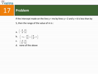 17   Problem

     If the intercept made on the line y = mx by lines y = 2 and y = 6 is less than by
     5, then the range of the value of m is :

           4 4
            ,
     a.    3 3

                 4    4
     b.      ,          ,
                 3    3
     c.    3 3
            ,
           4 4
     d. none of the above
 