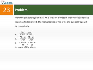 23   Problem

     From the gun cartridge of mass M, a fire arm of mass m with velocity u relative
     to gun cartridge is fired. The real velocities of fire arms and gun cartridge will
     be respectively :

           Mm   mu
              ,
     a.   M m M m
          M m M m
     b.       ,
           Mu   Mu
     c.   u M    m       u M   m
                     ,
             M             M
     d. none of the above
 