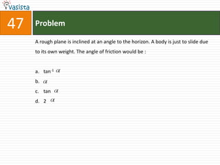 47   Problem

     A rough plane is inclined at an angle to the horizon. A body is just to slide due
     to its own weight. The angle of friction would be :


     a. tan-1
     b.
     c. tan
     d. 2
 