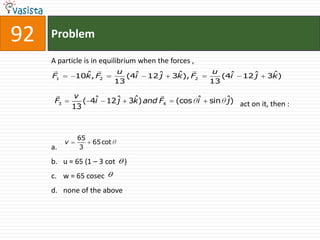 92   Problem

     A particle is in equilibrium when the forces ,
                             u                       u
     F1          ˆ
               10k, F2           (4ˆ
                                   i   12ˆ
                                         j    ˆ
                                             3k), F2      (4ˆ
                                                            i   12ˆ
                                                                  j    ˆ
                                                                      3k)
                              13                       13
              v                   
      F3          ( 4i   j  ˆ
                     ˆ 12ˆ 3k) and F4         (cos ˆ sin ˆ) act on it, then :
                                                   i     j
               13



                65
           v         65 cot
     a.         3

     b. u = 65 (1 – 3 cot       )
     c. w = 65 cosec
     d. none of the above
 
