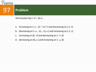 97   Problem

     The function f(x) = x3 – 3x is :


     a. Increasing on (- , -1)      (1, ) and decreasing on (-1, 1)
     b. Decreasing on (- , -1)          (1, ) and increasing on (-1, 1)
     c. Increasing on (0, ) and decreasing on (- , 0)
     d. decreasing on (0, ) and increasing on (- , 0)
 