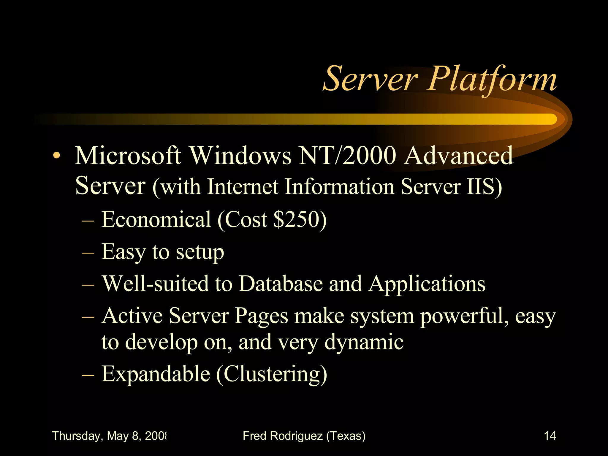 Server Platform Microsoft Windows NT/2000 Advanced Server  (with Internet Information Server IIS) Economical (Cost $250) Easy to setup Well-suited to Database and Applications Active Server Pages make system powerful, easy to develop on, and very dynamic Expandable (Clustering) 