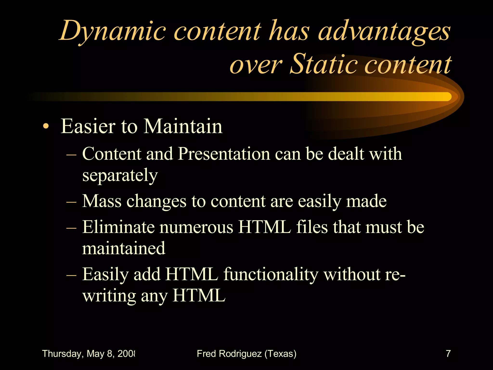 Dynamic content has advantages over Static content Easier to Maintain Content and Presentation can be dealt with separately Mass changes to content are easily made Eliminate numerous HTML files that must be maintained Easily add HTML functionality without re-writing any HTML 